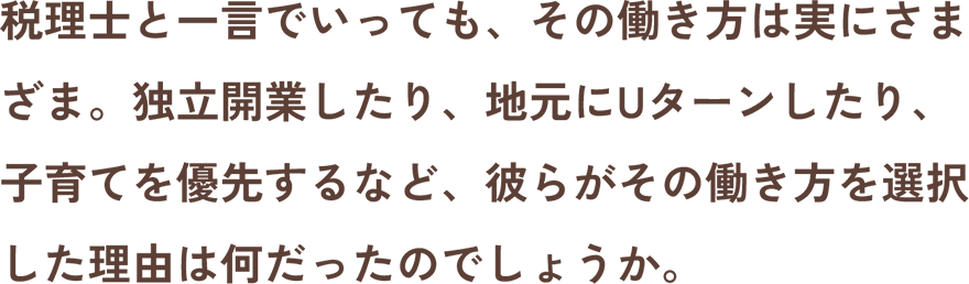 税理士と一言でいっても、その働き方は実にさまざま。独立開業したり、地元にUターンしたり、子育てを優先するなど、彼らがその働き方を選択した理由は何だったのでしょうか。